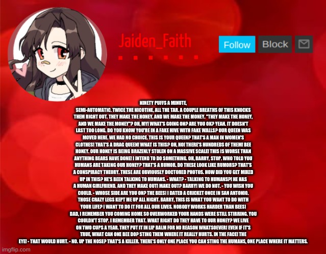 Jaiden Announcment | NINETY PUFFS A MINUTE, SEMI-AUTOMATIC. TWICE THE NICOTINE, ALL THE TAR. A COUPLE BREATHS OF THIS KNOCKS THEM RIGHT OUT. THEY MAKE THE HONEY, AND WE MAKE THE MONEY. "THEY MAKE THE HONEY, AND WE MAKE THE MONEY"? OH, MY! WHAT'S GOING ON? ARE YOU OK? YEAH. IT DOESN'T LAST TOO LONG. DO YOU KNOW YOU'RE IN A FAKE HIVE WITH FAKE WALLS? OUR QUEEN WAS MOVED HERE. WE HAD NO CHOICE. THIS IS YOUR QUEEN? THAT'S A MAN IN WOMEN'S CLOTHES! THAT'S A DRAG QUEEN! WHAT IS THIS? OH, NO! THERE'S HUNDREDS OF THEM! BEE HONEY. OUR HONEY IS BEING BRAZENLY STOLEN ON A MASSIVE SCALE! THIS IS WORSE THAN ANYTHING BEARS HAVE DONE! I INTEND TO DO SOMETHING. OH, BARRY, STOP. WHO TOLD YOU HUMANS ARE TAKING OUR HONEY? THAT'S A RUMOR. DO THESE LOOK LIKE RUMORS? THAT'S A CONSPIRACY THEORY. THESE ARE OBVIOUSLY DOCTORED PHOTOS. HOW DID YOU GET MIXED UP IN THIS? HE'S BEEN TALKING TO HUMANS. - WHAT? - TALKING TO HUMANS?! HE HAS A HUMAN GIRLFRIEND. AND THEY MAKE OUT! MAKE OUT? BARRY! WE DO NOT. - YOU WISH YOU COULD. - WHOSE SIDE ARE YOU ON? THE BEES! I DATED A CRICKET ONCE IN SAN ANTONIO. THOSE CRAZY LEGS KEPT ME UP ALL NIGHT. BARRY, THIS IS WHAT YOU WANT TO DO WITH YOUR LIFE? I WANT TO DO IT FOR ALL OUR LIVES. NOBODY WORKS HARDER THAN BEES! DAD, I REMEMBER YOU COMING HOME SO OVERWORKED YOUR HANDS WERE STILL STIRRING. YOU COULDN'T STOP. I REMEMBER THAT. WHAT RIGHT DO THEY HAVE TO OUR HONEY? WE LIVE ON TWO CUPS A YEAR. THEY PUT IT IN LIP BALM FOR NO REASON WHATSOEVER! EVEN IF IT'S TRUE, WHAT CAN ONE BEE DO? STING THEM WHERE IT REALLY HURTS. IN THE FACE! THE EYE! - THAT WOULD HURT. - NO. UP THE NOSE? THAT'S A KILLER. THERE'S ONLY ONE PLACE YOU CAN STING THE HUMANS, ONE PLACE WHERE IT MATTERS. | image tagged in jaiden announcment | made w/ Imgflip meme maker