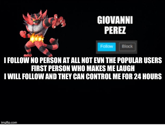 incineroar_memer announcement 2 | I FOLLOW NO PERSON AT ALL NOT EVN THE POPULAR USERS
FIRST PERSON WHO MAKES ME LAUGH I WILL FOLLOW AND THEY CAN CONTROL ME FOR 24 HOURS | image tagged in incineroar_memer announcement 2 | made w/ Imgflip meme maker
