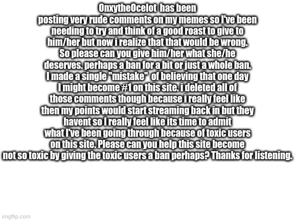 Please read this whole thing Imgflip. I beg you. and I really want all those toxic users to get what they deserve. | OnxytheOcelot  has been posting very rude comments on my memes so I've been needing to try and think of a good roast to give to him/her but now i realize that that would be wrong. So please can you give him/her what she/he deserves. perhaps a ban for a bit or just a whole ban. I made a single "mistake"  of believing that one day I might become #1 on this site. i deleted all of those comments though because i really feel like then my points would start streaming back in but they havent so I really feel like its time to admit what I've been going through because of toxic users on this site. Please can you help this site become not so toxic by giving the toxic users a ban perhaps? Thanks for listening. | image tagged in blank white template | made w/ Imgflip meme maker