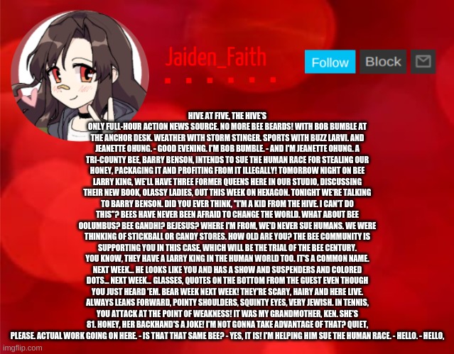 Jaiden Announcment | HIVE AT FIVE, THE HIVE'S ONLY FULL-HOUR ACTION NEWS SOURCE. NO MORE BEE BEARDS! WITH BOB BUMBLE AT THE ANCHOR DESK. WEATHER WITH STORM STINGER. SPORTS WITH BUZZ LARVI. AND JEANETTE OHUNG. - GOOD EVENING. I'M BOB BUMBLE. - AND I'M JEANETTE OHUNG. A TRI-COUNTY BEE, BARRY BENSON, INTENDS TO SUE THE HUMAN RACE FOR STEALING OUR HONEY, PACKAGING IT AND PROFITING FROM IT ILLEGALLY! TOMORROW NIGHT ON BEE LARRY KING, WE'LL HAVE THREE FORMER QUEENS HERE IN OUR STUDIO, DISCUSSING THEIR NEW BOOK, OLASSY LADIES, OUT THIS WEEK ON HEXAGON. TONIGHT WE'RE TALKING TO BARRY BENSON. DID YOU EVER THINK, "I'M A KID FROM THE HIVE. I CAN'T DO THIS"? BEES HAVE NEVER BEEN AFRAID TO CHANGE THE WORLD. WHAT ABOUT BEE OOLUMBUS? BEE GANDHI? BEJESUS? WHERE I'M FROM, WE'D NEVER SUE HUMANS. WE WERE THINKING OF STICKBALL OR CANDY STORES. HOW OLD ARE YOU? THE BEE COMMUNITY IS SUPPORTING YOU IN THIS CASE, WHICH WILL BE THE TRIAL OF THE BEE CENTURY. YOU KNOW, THEY HAVE A LARRY KING IN THE HUMAN WORLD TOO. IT'S A COMMON NAME. NEXT WEEK... HE LOOKS LIKE YOU AND HAS A SHOW AND SUSPENDERS AND COLORED DOTS... NEXT WEEK... GLASSES, QUOTES ON THE BOTTOM FROM THE GUEST EVEN THOUGH YOU JUST HEARD 'EM. BEAR WEEK NEXT WEEK! THEY'RE SCARY, HAIRY AND HERE LIVE. ALWAYS LEANS FORWARD, POINTY SHOULDERS, SQUINTY EYES, VERY JEWISH. IN TENNIS, YOU ATTACK AT THE POINT OF WEAKNESS! IT WAS MY GRANDMOTHER, KEN. SHE'S 81. HONEY, HER BACKHAND'S A JOKE! I'M NOT GONNA TAKE ADVANTAGE OF THAT? QUIET, PLEASE. ACTUAL WORK GOING ON HERE. - IS THAT THAT SAME BEE? - YES, IT IS! I'M HELPING HIM SUE THE HUMAN RACE. - HELLO. - HELLO, | image tagged in jaiden announcment | made w/ Imgflip meme maker