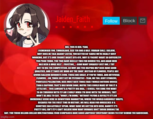 Jaiden Announcment | BEE. THIS IS KEN. YEAH, I REMEMBER YOU. TIMBERLAND, SIZE TEN AND A HALF. VIBRAM SOLE, I BELIEVE. WHY DOES HE TALK AGAIN? LISTEN, YOU BETTER GO 'CAUSE WE'RE REALLY BUSY WORKING. BUT IT'S OUR YOGURT NIGHT! BYE-BYE. WHY IS YOGURT NIGHT SO DIFFICULT?! YOU POOR THING. YOU TWO HAVE BEEN AT THIS FOR HOURS! YES, AND ADAM HERE HAS BEEN A HUGE HELP. - FROSTING... - HOW MANY SUGARS? JUST ONE. I TRY NOT TO USE THE COMPETITION. SO WHY ARE YOU HELPING ME? BEES HAVE GOOD QUALITIES. AND IT TAKES MY MIND OFF THE SHOP. INSTEAD OF FLOWERS, PEOPLE ARE GIVING BALLOON BOUQUETS NOW. THOSE ARE GREAT, IF YOU'RE THREE. AND ARTIFICIAL FLOWERS. - OH, THOSE JUST GET ME PSYCHOTIC! - YEAH, ME TOO. BENT STINGERS, POINTLESS POLLINATION. BEES MUST HATE THOSE FAKE THINGS! NOTHING WORSE THAN A DAFFODIL THAT'S HAD WORK DONE. MAYBE THIS COULD MAKE UP FOR IT A LITTLE BIT. - THIS LAWSUIT'S A PRETTY BIG DEAL. - I GUESS. YOU SURE YOU WANT TO GO THROUGH WITH IT? AM I SURE? WHEN I'M DONE WITH THE HUMANS, THEY WON'T BE ABLE TO SAY, "HONEY, I'M HOME," WITHOUT PAYING A ROYALTY! IT'S AN INCREDIBLE SCENE HERE IN DOWNTOWN MANHATTAN, WHERE THE WORLD ANXIOUSLY WAITS, BECAUSE FOR THE FIRST TIME IN HISTORY, WE WILL HEAR FOR OURSELVES IF A HONEYBEE CAN ACTUALLY SPEAK. WHAT HAVE WE GOTTEN INTO HERE, BARRY? IT'S PRETTY BIG, ISN'T IT? I CAN'T BELIEVE HOW MANY HUMANS DON'T WORK DURING THE DAY. YOU THINK BILLION-DOLLAR MULTINATIONAL FOOD COMPANIES HAVE GOOD LAWYERS? EVERYBODY NEEDS TO STAY BEHIND THE BARRICADE. | image tagged in jaiden announcment | made w/ Imgflip meme maker