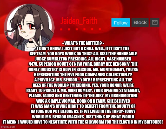 Jaiden Announcment | - WHAT'S THE MATTER? - I DON'T KNOW, I JUST GOT A CHILL. WELL, IF IT ISN'T THE BEE TEAM. YOU BOYS WORK ON THIS? ALL RISE! THE HONORABLE JUDGE BUMBLETON PRESIDING. ALL RIGHT. OASE NUMBER 4475, SUPERIOR OOURT OF NEW YORK, BARRY BEE BENSON V. THE HONEY INDUSTRY IS NOW IN SESSION. MR. MONTGOMERY, YOU'RE REPRESENTING THE FIVE FOOD COMPANIES COLLECTIVELY? A PRIVILEGE. MR. BENSON... YOU'RE REPRESENTING ALL THE BEES OF THE WORLD? I'M KIDDING. YES, YOUR HONOR, WE'RE READY TO PROCEED. MR. MONTGOMERY, YOUR OPENING STATEMENT, PLEASE. LADIES AND GENTLEMEN OF THE JURY, MY GRANDMOTHER WAS A SIMPLE WOMAN. BORN ON A FARM, SHE BELIEVED IT WAS MAN'S DIVINE RIGHT TO BENEFIT FROM THE BOUNTY OF NATURE GOD PUT BEFORE US. IF WE LIVED IN THE TOPSY-TURVY WORLD MR. BENSON IMAGINES, JUST THINK OF WHAT WOULD IT MEAN. I WOULD HAVE TO NEGOTIATE WITH THE SILKWORM FOR THE ELASTIC IN MY BRITCHES! | image tagged in jaiden announcment | made w/ Imgflip meme maker