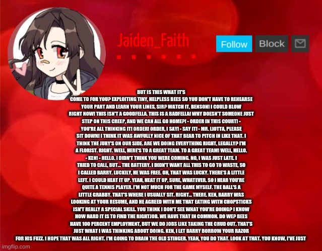 Jaiden Announcment | BUT IS THIS WHAT IT'S COME TO FOR YOU? EXPLOITING TINY, HELPLESS BEES SO YOU DON'T HAVE TO REHEARSE YOUR PART AND LEARN YOUR LINES, SIR? WATCH IT, BENSON! I COULD BLOW RIGHT NOW! THIS ISN'T A GOODFELLA. THIS IS A BADFELLA! WHY DOESN'T SOMEONE JUST STEP ON THIS CREEP, AND WE CAN ALL GO HOME?! - ORDER IN THIS COURT! - YOU'RE ALL THINKING IT! ORDER! ORDER, I SAY! - SAY IT! - MR. LIOTTA, PLEASE SIT DOWN! I THINK IT WAS AWFULLY NICE OF THAT BEAR TO PITCH IN LIKE THAT. I THINK THE JURY'S ON OUR SIDE. ARE WE DOING EVERYTHING RIGHT, LEGALLY? I'M A FLORIST. RIGHT. WELL, HERE'S TO A GREAT TEAM. TO A GREAT TEAM! WELL, HELLO. - KEN! - HELLO. I DIDN'T THINK YOU WERE COMING. NO, I WAS JUST LATE. I TRIED TO CALL, BUT... THE BATTERY. I DIDN'T WANT ALL THIS TO GO TO WASTE, SO I CALLED BARRY. LUCKILY, HE WAS FREE. OH, THAT WAS LUCKY. THERE'S A LITTLE LEFT. I COULD HEAT IT UP. YEAH, HEAT IT UP, SURE, WHATEVER. SO I HEAR YOU'RE QUITE A TENNIS PLAYER. I'M NOT MUCH FOR THE GAME MYSELF. THE BALL'S A LITTLE GRABBY. THAT'S WHERE I USUALLY SIT. RIGHT... THERE. KEN, BARRY WAS LOOKING AT YOUR RESUME, AND HE AGREED WITH ME THAT EATING WITH CHOPSTICKS ISN'T REALLY A SPECIAL SKILL. YOU THINK I DON'T SEE WHAT YOU'RE DOING? I KNOW HOW HARD IT IS TO FIND THE RIGHTJOB. WE HAVE THAT IN COMMON. DO WE? BEES HAVE 100 PERCENT EMPLOYMENT, BUT WE DO JOBS LIKE TAKING THE CRUD OUT. THAT'S JUST WHAT I WAS THINKING ABOUT DOING. KEN, I LET BARRY BORROW YOUR RAZOR FOR HIS FUZZ. I HOPE THAT WAS ALL RIGHT. I'M GOING TO DRAIN THE OLD STINGER. YEAH, YOU DO THAT. LOOK AT THAT. YOU KNOW, I'VE JUST | image tagged in jaiden announcment | made w/ Imgflip meme maker