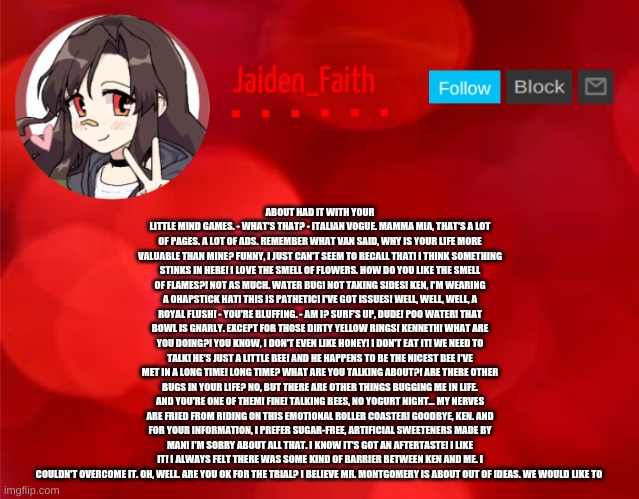 Jaiden Announcment | ABOUT HAD IT WITH YOUR LITTLE MIND GAMES. - WHAT'S THAT? - ITALIAN VOGUE. MAMMA MIA, THAT'S A LOT OF PAGES. A LOT OF ADS. REMEMBER WHAT VAN SAID, WHY IS YOUR LIFE MORE VALUABLE THAN MINE? FUNNY, I JUST CAN'T SEEM TO RECALL THAT! I THINK SOMETHING STINKS IN HERE! I LOVE THE SMELL OF FLOWERS. HOW DO YOU LIKE THE SMELL OF FLAMES?! NOT AS MUCH. WATER BUG! NOT TAKING SIDES! KEN, I'M WEARING A OHAPSTICK HAT! THIS IS PATHETIC! I'VE GOT ISSUES! WELL, WELL, WELL, A ROYAL FLUSH! - YOU'RE BLUFFING. - AM I? SURF'S UP, DUDE! POO WATER! THAT BOWL IS GNARLY. EXCEPT FOR THOSE DIRTY YELLOW RINGS! KENNETH! WHAT ARE YOU DOING?! YOU KNOW, I DON'T EVEN LIKE HONEY! I DON'T EAT IT! WE NEED TO TALK! HE'S JUST A LITTLE BEE! AND HE HAPPENS TO BE THE NICEST BEE I'VE MET IN A LONG TIME! LONG TIME? WHAT ARE YOU TALKING ABOUT?! ARE THERE OTHER BUGS IN YOUR LIFE? NO, BUT THERE ARE OTHER THINGS BUGGING ME IN LIFE. AND YOU'RE ONE OF THEM! FINE! TALKING BEES, NO YOGURT NIGHT... MY NERVES ARE FRIED FROM RIDING ON THIS EMOTIONAL ROLLER COASTER! GOODBYE, KEN. AND FOR YOUR INFORMATION, I PREFER SUGAR-FREE, ARTIFICIAL SWEETENERS MADE BY MAN! I'M SORRY ABOUT ALL THAT. I KNOW IT'S GOT AN AFTERTASTE! I LIKE IT! I ALWAYS FELT THERE WAS SOME KIND OF BARRIER BETWEEN KEN AND ME. I COULDN'T OVERCOME IT. OH, WELL. ARE YOU OK FOR THE TRIAL? I BELIEVE MR. MONTGOMERY IS ABOUT OUT OF IDEAS. WE WOULD LIKE TO | image tagged in jaiden announcment | made w/ Imgflip meme maker