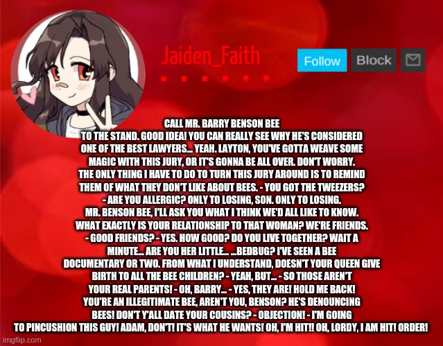 Jaiden Announcment | CALL MR. BARRY BENSON BEE TO THE STAND. GOOD IDEA! YOU CAN REALLY SEE WHY HE'S CONSIDERED ONE OF THE BEST LAWYERS... YEAH. LAYTON, YOU'VE GOTTA WEAVE SOME MAGIC WITH THIS JURY, OR IT'S GONNA BE ALL OVER. DON'T WORRY. THE ONLY THING I HAVE TO DO TO TURN THIS JURY AROUND IS TO REMIND THEM OF WHAT THEY DON'T LIKE ABOUT BEES. - YOU GOT THE TWEEZERS? - ARE YOU ALLERGIC? ONLY TO LOSING, SON. ONLY TO LOSING. MR. BENSON BEE, I'LL ASK YOU WHAT I THINK WE'D ALL LIKE TO KNOW. WHAT EXACTLY IS YOUR RELATIONSHIP TO THAT WOMAN? WE'RE FRIENDS. - GOOD FRIENDS? - YES. HOW GOOD? DO YOU LIVE TOGETHER? WAIT A MINUTE... ARE YOU HER LITTLE... ...BEDBUG? I'VE SEEN A BEE DOCUMENTARY OR TWO. FROM WHAT I UNDERSTAND, DOESN'T YOUR QUEEN GIVE BIRTH TO ALL THE BEE CHILDREN? - YEAH, BUT... - SO THOSE AREN'T YOUR REAL PARENTS! - OH, BARRY... - YES, THEY ARE! HOLD ME BACK! YOU'RE AN ILLEGITIMATE BEE, AREN'T YOU, BENSON? HE'S DENOUNCING BEES! DON'T Y'ALL DATE YOUR COUSINS? - OBJECTION! - I'M GOING TO PINCUSHION THIS GUY! ADAM, DON'T! IT'S WHAT HE WANTS! OH, I'M HIT!! OH, LORDY, I AM HIT! ORDER! | image tagged in jaiden announcment | made w/ Imgflip meme maker