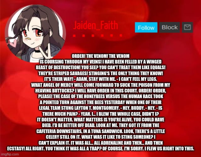 Jaiden Announcment | ORDER! THE VENOM! THE VENOM IS COURSING THROUGH MY VEINS! I HAVE BEEN FELLED BY A WINGED BEAST OF DESTRUCTION! YOU SEE? YOU CAN'T TREAT THEM LIKE EQUALS! THEY'RE STRIPED SAVAGES! STINGING'S THE ONLY THING THEY KNOW! IT'S THEIR WAY! - ADAM, STAY WITH ME. - I CAN'T FEEL MY LEGS. WHAT ANGEL OF MERCY WILL COME FORWARD TO SUCK THE POISON FROM MY HEAVING BUTTOCKS? I WILL HAVE ORDER IN THIS COURT. ORDER! ORDER, PLEASE! THE CASE OF THE HONEYBEES VERSUS THE HUMAN RACE TOOK A POINTED TURN AGAINST THE BEES YESTERDAY WHEN ONE OF THEIR LEGAL TEAM STUNG LAYTON T. MONTGOMERY. - HEY, BUDDY. - HEY. - IS THERE MUCH PAIN? - YEAH. I... I BLEW THE WHOLE CASE, DIDN'T I? IT DOESN'T MATTER. WHAT MATTERS IS YOU'RE ALIVE. YOU COULD HAVE DIED. I'D BE BETTER OFF DEAD. LOOK AT ME. THEY GOT IT FROM THE CAFETERIA DOWNSTAIRS, IN A TUNA SANDWICH. LOOK, THERE'S A LITTLE CELERY STILL ON IT. WHAT WAS IT LIKE TO STING SOMEONE? I CAN'T EXPLAIN IT. IT WAS ALL... ALL ADRENALINE AND THEN... AND THEN ECSTASY! ALL RIGHT. YOU THINK IT WAS ALL A TRAP? OF COURSE. I'M SORRY. I FLEW US RIGHT INTO THIS. | image tagged in jaiden announcment | made w/ Imgflip meme maker