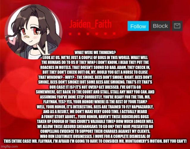 Jaiden Announcment | WHAT WERE WE THINKING? LOOK AT US. WE'RE JUST A COUPLE OF BUGS IN THIS WORLD. WHAT WILL THE HUMANS DO TO US IF THEY WIN? I DON'T KNOW. I HEAR THEY PUT THE ROACHES IN MOTELS. THAT DOESN'T SOUND SO BAD. ADAM, THEY CHECK IN, BUT THEY DON'T CHECK OUT! OH, MY. OOULD YOU GET A NURSE TO CLOSE THAT WINDOW? - WHY? - THE SMOKE. BEES DON'T SMOKE. RIGHT. BEES DON'T SMOKE. BEES DON'T SMOKE! BUT SOME BEES ARE SMOKING. THAT'S IT! THAT'S OUR CASE! IT IS? IT'S NOT OVER? GET DRESSED. I'VE GOTTA GO SOMEWHERE. GET BACK TO THE COURT AND STALL. STALL ANY WAY YOU CAN. AND ASSUMING YOU'VE DONE STEP CORRECTLY, YOU'RE READY FOR THE TUB. MR. FLAYMAN. YES? YES, YOUR HONOR! WHERE IS THE REST OF YOUR TEAM? WELL, YOUR HONOR, IT'S INTERESTING. BEES ARE TRAINED TO FLY HAPHAZARDLY, AND AS A RESULT, WE DON'T MAKE VERY GOOD TIME. I ACTUALLY HEARD A FUNNY STORY ABOUT... YOUR HONOR, HAVEN'T THESE RIDICULOUS BUGS TAKEN UP ENOUGH OF THIS COURT'S VALUABLE TIME? HOW MUCH LONGER WILL WE ALLOW THESE ABSURD SHENANIGANS TO GO ON? THEY HAVE PRESENTED NO COMPELLING EVIDENCE TO SUPPORT THEIR CHARGES AGAINST MY CLIENTS, WHO RUN LEGITIMATE BUSINESSES. I MOVE FOR A COMPLETE DISMISSAL OF THIS ENTIRE CASE! MR. FLAYMAN, I'M AFRAID I'M GOING TO HAVE TO CONSIDER MR. MONTGOMERY'S MOTION. BUT YOU CAN'T! | image tagged in jaiden announcment | made w/ Imgflip meme maker