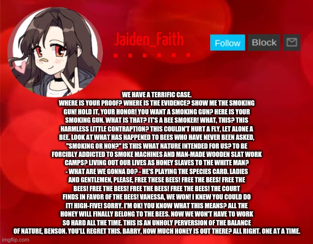Jaiden Announcment | WE HAVE A TERRIFIC CASE. WHERE IS YOUR PROOF? WHERE IS THE EVIDENCE? SHOW ME THE SMOKING GUN! HOLD IT, YOUR HONOR! YOU WANT A SMOKING GUN? HERE IS YOUR SMOKING GUN. WHAT IS THAT? IT'S A BEE SMOKER! WHAT, THIS? THIS HARMLESS LITTLE CONTRAPTION? THIS COULDN'T HURT A FLY, LET ALONE A BEE. LOOK AT WHAT HAS HAPPENED TO BEES WHO HAVE NEVER BEEN ASKED, "SMOKING OR NON?" IS THIS WHAT NATURE INTENDED FOR US? TO BE FORCIBLY ADDICTED TO SMOKE MACHINES AND MAN-MADE WOODEN SLAT WORK CAMPS? LIVING OUT OUR LIVES AS HONEY SLAVES TO THE WHITE MAN? - WHAT ARE WE GONNA DO? - HE'S PLAYING THE SPECIES CARD. LADIES AND GENTLEMEN, PLEASE, FREE THESE BEES! FREE THE BEES! FREE THE BEES! FREE THE BEES! FREE THE BEES! FREE THE BEES! THE COURT FINDS IN FAVOR OF THE BEES! VANESSA, WE WON! I KNEW YOU COULD DO IT! HIGH-FIVE! SORRY. I'M OK! YOU KNOW WHAT THIS MEANS? ALL THE HONEY WILL FINALLY BELONG TO THE BEES. NOW WE WON'T HAVE TO WORK SO HARD ALL THE TIME. THIS IS AN UNHOLY PERVERSION OF THE BALANCE OF NATURE, BENSON. YOU'LL REGRET THIS. BARRY, HOW MUCH HONEY IS OUT THERE? ALL RIGHT. ONE AT A TIME. | image tagged in jaiden announcment | made w/ Imgflip meme maker
