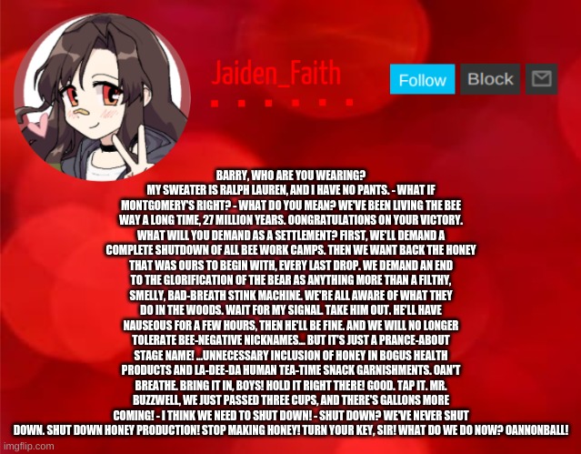 Jaiden Announcment | BARRY, WHO ARE YOU WEARING? MY SWEATER IS RALPH LAUREN, AND I HAVE NO PANTS. - WHAT IF MONTGOMERY'S RIGHT? - WHAT DO YOU MEAN? WE'VE BEEN LIVING THE BEE WAY A LONG TIME, 27 MILLION YEARS. OONGRATULATIONS ON YOUR VICTORY. WHAT WILL YOU DEMAND AS A SETTLEMENT? FIRST, WE'LL DEMAND A COMPLETE SHUTDOWN OF ALL BEE WORK CAMPS. THEN WE WANT BACK THE HONEY THAT WAS OURS TO BEGIN WITH, EVERY LAST DROP. WE DEMAND AN END TO THE GLORIFICATION OF THE BEAR AS ANYTHING MORE THAN A FILTHY, SMELLY, BAD-BREATH STINK MACHINE. WE'RE ALL AWARE OF WHAT THEY DO IN THE WOODS. WAIT FOR MY SIGNAL. TAKE HIM OUT. HE'LL HAVE NAUSEOUS FOR A FEW HOURS, THEN HE'LL BE FINE. AND WE WILL NO LONGER TOLERATE BEE-NEGATIVE NICKNAMES... BUT IT'S JUST A PRANCE-ABOUT STAGE NAME! ...UNNECESSARY INCLUSION OF HONEY IN BOGUS HEALTH PRODUCTS AND LA-DEE-DA HUMAN TEA-TIME SNACK GARNISHMENTS. OAN'T BREATHE. BRING IT IN, BOYS! HOLD IT RIGHT THERE! GOOD. TAP IT. MR. BUZZWELL, WE JUST PASSED THREE CUPS, AND THERE'S GALLONS MORE COMING! - I THINK WE NEED TO SHUT DOWN! - SHUT DOWN? WE'VE NEVER SHUT DOWN. SHUT DOWN HONEY PRODUCTION! STOP MAKING HONEY! TURN YOUR KEY, SIR! WHAT DO WE DO NOW? OANNONBALL! | image tagged in jaiden announcment | made w/ Imgflip meme maker
