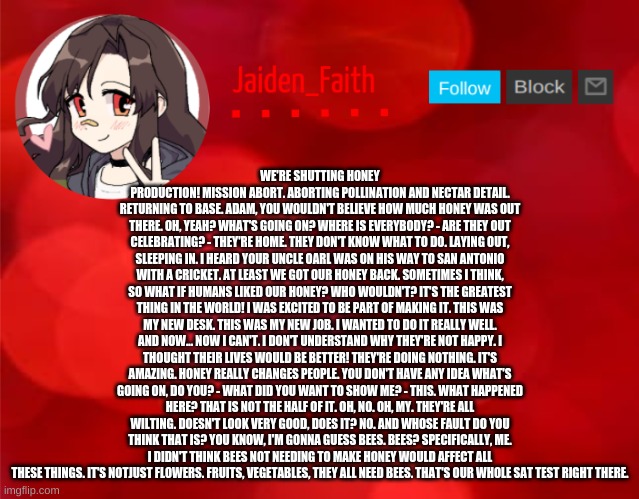 Jaiden Announcment | WE'RE SHUTTING HONEY PRODUCTION! MISSION ABORT. ABORTING POLLINATION AND NECTAR DETAIL. RETURNING TO BASE. ADAM, YOU WOULDN'T BELIEVE HOW MUCH HONEY WAS OUT THERE. OH, YEAH? WHAT'S GOING ON? WHERE IS EVERYBODY? - ARE THEY OUT CELEBRATING? - THEY'RE HOME. THEY DON'T KNOW WHAT TO DO. LAYING OUT, SLEEPING IN. I HEARD YOUR UNCLE OARL WAS ON HIS WAY TO SAN ANTONIO WITH A CRICKET. AT LEAST WE GOT OUR HONEY BACK. SOMETIMES I THINK, SO WHAT IF HUMANS LIKED OUR HONEY? WHO WOULDN'T? IT'S THE GREATEST THING IN THE WORLD! I WAS EXCITED TO BE PART OF MAKING IT. THIS WAS MY NEW DESK. THIS WAS MY NEW JOB. I WANTED TO DO IT REALLY WELL. AND NOW... NOW I CAN'T. I DON'T UNDERSTAND WHY THEY'RE NOT HAPPY. I THOUGHT THEIR LIVES WOULD BE BETTER! THEY'RE DOING NOTHING. IT'S AMAZING. HONEY REALLY CHANGES PEOPLE. YOU DON'T HAVE ANY IDEA WHAT'S GOING ON, DO YOU? - WHAT DID YOU WANT TO SHOW ME? - THIS. WHAT HAPPENED HERE? THAT IS NOT THE HALF OF IT. OH, NO. OH, MY. THEY'RE ALL WILTING. DOESN'T LOOK VERY GOOD, DOES IT? NO. AND WHOSE FAULT DO YOU THINK THAT IS? YOU KNOW, I'M GONNA GUESS BEES. BEES? SPECIFICALLY, ME. I DIDN'T THINK BEES NOT NEEDING TO MAKE HONEY WOULD AFFECT ALL THESE THINGS. IT'S NOTJUST FLOWERS. FRUITS, VEGETABLES, THEY ALL NEED BEES. THAT'S OUR WHOLE SAT TEST RIGHT THERE. | image tagged in jaiden announcment | made w/ Imgflip meme maker