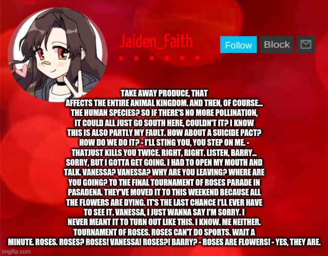 Jaiden Announcment | TAKE AWAY PRODUCE, THAT AFFECTS THE ENTIRE ANIMAL KINGDOM. AND THEN, OF COURSE... THE HUMAN SPECIES? SO IF THERE'S NO MORE POLLINATION, IT COULD ALL JUST GO SOUTH HERE, COULDN'T IT? I KNOW THIS IS ALSO PARTLY MY FAULT. HOW ABOUT A SUICIDE PACT? HOW DO WE DO IT? - I'LL STING YOU, YOU STEP ON ME. - THATJUST KILLS YOU TWICE. RIGHT, RIGHT. LISTEN, BARRY... SORRY, BUT I GOTTA GET GOING. I HAD TO OPEN MY MOUTH AND TALK. VANESSA? VANESSA? WHY ARE YOU LEAVING? WHERE ARE YOU GOING? TO THE FINAL TOURNAMENT OF ROSES PARADE IN PASADENA. THEY'VE MOVED IT TO THIS WEEKEND BECAUSE ALL THE FLOWERS ARE DYING. IT'S THE LAST CHANCE I'LL EVER HAVE TO SEE IT. VANESSA, I JUST WANNA SAY I'M SORRY. I NEVER MEANT IT TO TURN OUT LIKE THIS. I KNOW. ME NEITHER. TOURNAMENT OF ROSES. ROSES CAN'T DO SPORTS. WAIT A MINUTE. ROSES. ROSES? ROSES! VANESSA! ROSES?! BARRY? - ROSES ARE FLOWERS! - YES, THEY ARE. | image tagged in jaiden announcment | made w/ Imgflip meme maker
