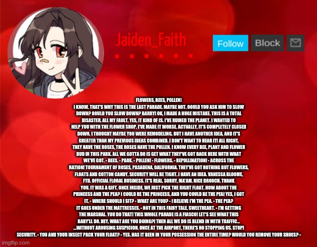 Jaiden Announcment | FLOWERS, BEES, POLLEN! I KNOW. THAT'S WHY THIS IS THE LAST PARADE. MAYBE NOT. OOULD YOU ASK HIM TO SLOW DOWN? OOULD YOU SLOW DOWN? BARRY! OK, I MADE A HUGE MISTAKE. THIS IS A TOTAL DISASTER, ALL MY FAULT. YES, IT KIND OF IS. I'VE RUINED THE PLANET. I WANTED TO HELP YOU WITH THE FLOWER SHOP. I'VE MADE IT WORSE. ACTUALLY, IT'S COMPLETELY CLOSED DOWN. I THOUGHT MAYBE YOU WERE REMODELING. BUT I HAVE ANOTHER IDEA, AND IT'S GREATER THAN MY PREVIOUS IDEAS COMBINED. I DON'T WANT TO HEAR IT! ALL RIGHT, THEY HAVE THE ROSES, THE ROSES HAVE THE POLLEN. I KNOW EVERY BEE, PLANT AND FLOWER BUD IN THIS PARK. ALL WE GOTTA DO IS GET WHAT THEY'VE GOT BACK HERE WITH WHAT WE'VE GOT. - BEES. - PARK. - POLLEN! - FLOWERS. - REPOLLINATION! - ACROSS THE NATION! TOURNAMENT OF ROSES, PASADENA, OALIFORNIA. THEY'VE GOT NOTHING BUT FLOWERS, FLOATS AND COTTON CANDY. SECURITY WILL BE TIGHT. I HAVE AN IDEA. VANESSA BLOOME, FTD. OFFICIAL FLORAL BUSINESS. IT'S REAL. SORRY, MA'AM. NICE BROOCH. THANK YOU. IT WAS A GIFT. ONCE INSIDE, WE JUST PICK THE RIGHT FLOAT. HOW ABOUT THE PRINCESS AND THE PEA? I COULD BE THE PRINCESS, AND YOU COULD BE THE PEA! YES, I GOT IT. - WHERE SHOULD I SIT? - WHAT ARE YOU? - I BELIEVE I'M THE PEA. - THE PEA? IT GOES UNDER THE MATTRESSES. - NOT IN THIS FAIRY TALE, SWEETHEART. - I'M GETTING THE MARSHAL. YOU DO THAT! THIS WHOLE PARADE IS A FIASCO! LET'S SEE WHAT THIS BABY'LL DO. HEY, WHAT ARE YOU DOING?! THEN ALL WE DO IS BLEND IN WITH TRAFFIC... ...WITHOUT AROUSING SUSPICION. ONCE AT THE AIRPORT, THERE'S NO STOPPING US. STOP! SECURITY. - YOU AND YOUR INSECT PACK YOUR FLOAT? - YES. HAS IT BEEN IN YOUR POSSESSION THE ENTIRE TIME? WOULD YOU REMOVE YOUR SHOES? - | image tagged in jaiden announcment | made w/ Imgflip meme maker