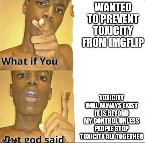 no more toxicity! | WANTED TO PREVENT TOXICITY FROM IMGFLIP; TOXICITY WILL ALWAYS EXIST IT IS BEYOND MY CONTROL UNLESS PEOPLE STOP TOXICITY ALL TOGETHER | image tagged in what if you-but god said | made w/ Imgflip meme maker