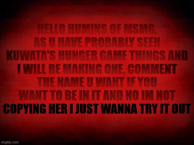 i am making a hunger game thing too | HELLO HUMINS OF MSMG, AS U HAVE PROBABLY SEEN KUWATA'S HUNGER GAME THINGS AND I WILL BE MAKING ONE, COMMENT THE NAME U WANT IF YOU WANT TO BE IN IT AND NO IM NOT COPYING HER I JUST WANNA TRY IT OUT | image tagged in black background,it looks like blood,comment a name,no hating,roll safe think about it,u can choose your image | made w/ Imgflip meme maker