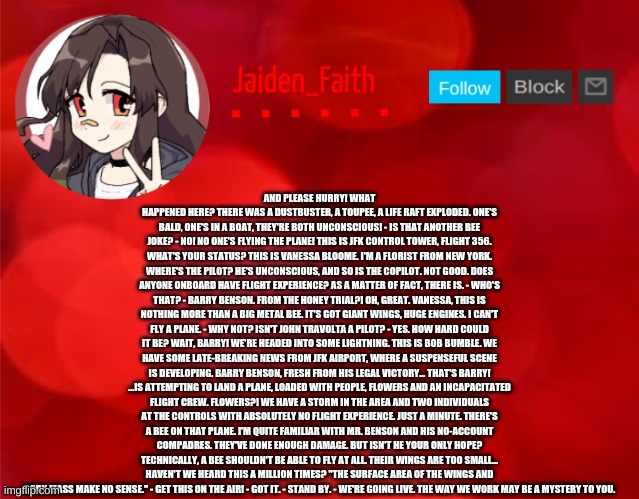 Jaiden Announcment | AND PLEASE HURRY! WHAT HAPPENED HERE? THERE WAS A DUSTBUSTER, A TOUPEE, A LIFE RAFT EXPLODED. ONE'S BALD, ONE'S IN A BOAT, THEY'RE BOTH UNCONSCIOUS! - IS THAT ANOTHER BEE JOKE? - NO! NO ONE'S FLYING THE PLANE! THIS IS JFK CONTROL TOWER, FLIGHT 356. WHAT'S YOUR STATUS? THIS IS VANESSA BLOOME. I'M A FLORIST FROM NEW YORK. WHERE'S THE PILOT? HE'S UNCONSCIOUS, AND SO IS THE COPILOT. NOT GOOD. DOES ANYONE ONBOARD HAVE FLIGHT EXPERIENCE? AS A MATTER OF FACT, THERE IS. - WHO'S THAT? - BARRY BENSON. FROM THE HONEY TRIAL?! OH, GREAT. VANESSA, THIS IS NOTHING MORE THAN A BIG METAL BEE. IT'S GOT GIANT WINGS, HUGE ENGINES. I CAN'T FLY A PLANE. - WHY NOT? ISN'T JOHN TRAVOLTA A PILOT? - YES. HOW HARD COULD IT BE? WAIT, BARRY! WE'RE HEADED INTO SOME LIGHTNING. THIS IS BOB BUMBLE. WE HAVE SOME LATE-BREAKING NEWS FROM JFK AIRPORT, WHERE A SUSPENSEFUL SCENE IS DEVELOPING. BARRY BENSON, FRESH FROM HIS LEGAL VICTORY... THAT'S BARRY! ...IS ATTEMPTING TO LAND A PLANE, LOADED WITH PEOPLE, FLOWERS AND AN INCAPACITATED FLIGHT CREW. FLOWERS?! WE HAVE A STORM IN THE AREA AND TWO INDIVIDUALS AT THE CONTROLS WITH ABSOLUTELY NO FLIGHT EXPERIENCE. JUST A MINUTE. THERE'S A BEE ON THAT PLANE. I'M QUITE FAMILIAR WITH MR. BENSON AND HIS NO-ACCOUNT COMPADRES. THEY'VE DONE ENOUGH DAMAGE. BUT ISN'T HE YOUR ONLY HOPE? TECHNICALLY, A BEE SHOULDN'T BE ABLE TO FLY AT ALL. THEIR WINGS ARE TOO SMALL... HAVEN'T WE HEARD THIS A MILLION TIMES? "THE SURFACE AREA OF THE WINGS AND BODY MASS MAKE NO SENSE." - GET THIS ON THE AIR! - GOT IT. - STAND BY. - WE'RE GOING LIVE. THE WAY WE WORK MAY BE A MYSTERY TO YOU. | image tagged in jaiden announcment | made w/ Imgflip meme maker