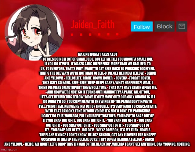 Jaiden Announcment | MAKING HONEY TAKES A LOT OF BEES DOING A LOT OF SMALL JOBS. BUT LET ME TELL YOU ABOUT A SMALL JOB. IF YOU DO IT WELL, IT MAKES A BIG DIFFERENCE. MORE THAN WE REALIZED. TO US, TO EVERYONE. THAT'S WHY I WANT TO GET BEES BACK TO WORKING TOGETHER. THAT'S THE BEE WAY! WE'RE NOT MADE OF JELL-O. WE GET BEHIND A FELLOW. - BLACK AND YELLOW! - HELLO! LEFT, RIGHT, DOWN, HOVER. - HOVER? - FORGET HOVER. THIS ISN'T SO HARD. BEEP-BEEP! BEEP-BEEP! BARRY, WHAT HAPPENED?! WAIT, I THINK WE WERE ON AUTOPILOT THE WHOLE TIME. - THAT MAY HAVE BEEN HELPING ME. - AND NOW WE'RE NOT! SO IT TURNS OUT I CANNOT FLY A PLANE. ALL OF YOU, LET'S GET BEHIND THIS FELLOW! MOVE IT OUT! MOVE OUT! OUR ONLY CHANCE IS IF I DO WHAT I'D DO, YOU COPY ME WITH THE WINGS OF THE PLANE! DON'T HAVE TO YELL. I'M NOT YELLING! WE'RE IN A LOT OF TROUBLE. IT'S VERY HARD TO CONCENTRATE WITH THAT PANICKY TONE IN YOUR VOICE! IT'S NOT A TONE. I'M PANICKING! I CAN'T DO THIS! VANESSA, PULL YOURSELF TOGETHER. YOU HAVE TO SNAP OUT OF IT! YOU SNAP OUT OF IT. YOU SNAP OUT OF IT. - YOU SNAP OUT OF IT! - YOU SNAP OUT OF IT! - YOU SNAP OUT OF IT! - YOU SNAP OUT OF IT! - YOU SNAP OUT OF IT! - YOU SNAP OUT OF IT! - HOLD IT! - WHY? OOME ON, IT'S MY TURN. HOW IS THE PLANE FLYING? I DON'T KNOW. HELLO? BENSON, GOT ANY FLOWERS FOR A HAPPY OCCASION IN THERE? THE POLLEN JOCKS! THEY DO GET BEHIND A FELLOW. - BLACK AND YELLOW. - HELLO. ALL RIGHT, LET'S DROP THIS TIN CAN ON THE BLACKTOP. WHERE? I CAN'T SEE ANYTHING. OAN YOU? NO, NOTHING. | image tagged in jaiden announcment | made w/ Imgflip meme maker