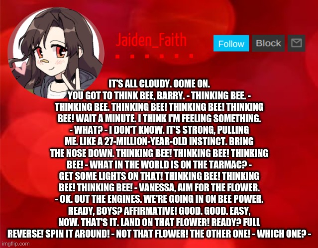 Jaiden Announcment | IT'S ALL CLOUDY. OOME ON. YOU GOT TO THINK BEE, BARRY. - THINKING BEE. - THINKING BEE. THINKING BEE! THINKING BEE! THINKING BEE! WAIT A MINUTE. I THINK I'M FEELING SOMETHING. - WHAT? - I DON'T KNOW. IT'S STRONG, PULLING ME. LIKE A 27-MILLION-YEAR-OLD INSTINCT. BRING THE NOSE DOWN. THINKING BEE! THINKING BEE! THINKING BEE! - WHAT IN THE WORLD IS ON THE TARMAC? - GET SOME LIGHTS ON THAT! THINKING BEE! THINKING BEE! THINKING BEE! - VANESSA, AIM FOR THE FLOWER. - OK. OUT THE ENGINES. WE'RE GOING IN ON BEE POWER. READY, BOYS? AFFIRMATIVE! GOOD. GOOD. EASY, NOW. THAT'S IT. LAND ON THAT FLOWER! READY? FULL REVERSE! SPIN IT AROUND! - NOT THAT FLOWER! THE OTHER ONE! - WHICH ONE? - | image tagged in jaiden announcment | made w/ Imgflip meme maker