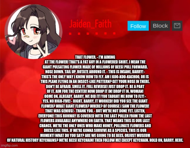 Jaiden Announcment | THAT FLOWER. - I'M AIMING AT THE FLOWER! THAT'S A FAT GUY IN A FLOWERED SHIRT. I MEAN THE GIANT PULSATING FLOWER MADE OF MILLIONS OF BEES! PULL FORWARD. NOSE DOWN. TAIL UP. ROTATE AROUND IT. - THIS IS INSANE, BARRY! - THIS'S THE ONLY WAY I KNOW HOW TO FLY. AM I KOO-KOO-KACHOO, OR IS THIS PLANE FLYING IN AN INSECT-LIKE PATTERN? GET YOUR NOSE IN THERE. DON'T BE AFRAID. SMELL IT. FULL REVERSE! JUST DROP IT. BE A PART OF IT. AIM FOR THE CENTER! NOW DROP IT IN! DROP IT IN, WOMAN! OOME ON, ALREADY. BARRY, WE DID IT! YOU TAUGHT ME HOW TO FLY! - YES. NO HIGH-FIVE! - RIGHT. BARRY, IT WORKED! DID YOU SEE THE GIANT FLOWER? WHAT GIANT FLOWER? WHERE? OF COURSE I SAW THE FLOWER! THAT WAS GENIUS! - THANK YOU. - BUT WE'RE NOT DONE YET. LISTEN, EVERYONE! THIS RUNWAY IS COVERED WITH THE LAST POLLEN FROM THE LAST FLOWERS AVAILABLE ANYWHERE ON EARTH. THAT MEANS THIS IS OUR LAST CHANCE. WE'RE THE ONLY ONES WHO MAKE HONEY, POLLINATE FLOWERS AND DRESS LIKE THIS. IF WE'RE GONNA SURVIVE AS A SPECIES, THIS IS OUR MOMENT! WHAT DO YOU SAY? ARE WE GOING TO BE BEES, ORJUST MUSEUM OF NATURAL HISTORY KEYCHAINS? WE'RE BEES! KEYCHAIN! THEN FOLLOW ME! EXCEPT KEYCHAIN. HOLD ON, BARRY. HERE. | image tagged in jaiden announcment | made w/ Imgflip meme maker