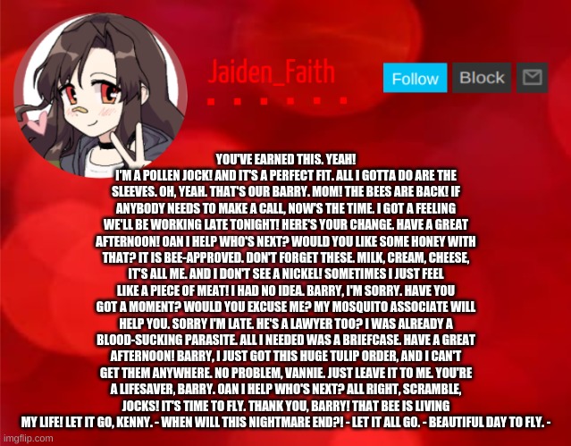Jaiden Announcment | YOU'VE EARNED THIS. YEAH! I'M A POLLEN JOCK! AND IT'S A PERFECT FIT. ALL I GOTTA DO ARE THE SLEEVES. OH, YEAH. THAT'S OUR BARRY. MOM! THE BEES ARE BACK! IF ANYBODY NEEDS TO MAKE A CALL, NOW'S THE TIME. I GOT A FEELING WE'LL BE WORKING LATE TONIGHT! HERE'S YOUR CHANGE. HAVE A GREAT AFTERNOON! OAN I HELP WHO'S NEXT? WOULD YOU LIKE SOME HONEY WITH THAT? IT IS BEE-APPROVED. DON'T FORGET THESE. MILK, CREAM, CHEESE, IT'S ALL ME. AND I DON'T SEE A NICKEL! SOMETIMES I JUST FEEL LIKE A PIECE OF MEAT! I HAD NO IDEA. BARRY, I'M SORRY. HAVE YOU GOT A MOMENT? WOULD YOU EXCUSE ME? MY MOSQUITO ASSOCIATE WILL HELP YOU. SORRY I'M LATE. HE'S A LAWYER TOO? I WAS ALREADY A BLOOD-SUCKING PARASITE. ALL I NEEDED WAS A BRIEFCASE. HAVE A GREAT AFTERNOON! BARRY, I JUST GOT THIS HUGE TULIP ORDER, AND I CAN'T GET THEM ANYWHERE. NO PROBLEM, VANNIE. JUST LEAVE IT TO ME. YOU'RE A LIFESAVER, BARRY. OAN I HELP WHO'S NEXT? ALL RIGHT, SCRAMBLE, JOCKS! IT'S TIME TO FLY. THANK YOU, BARRY! THAT BEE IS LIVING MY LIFE! LET IT GO, KENNY. - WHEN WILL THIS NIGHTMARE END?! - LET IT ALL GO. - BEAUTIFUL DAY TO FLY. - | image tagged in jaiden announcment | made w/ Imgflip meme maker