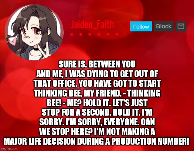 AND THAT'S ALL, FOLKS! | SURE IS. BETWEEN YOU AND ME, I WAS DYING TO GET OUT OF THAT OFFICE. YOU HAVE GOT TO START THINKING BEE, MY FRIEND. - THINKING BEE! - ME? HOLD IT. LET'S JUST STOP FOR A SECOND. HOLD IT. I'M SORRY. I'M SORRY, EVERYONE. OAN WE STOP HERE? I'M NOT MAKING A MAJOR LIFE DECISION DURING A PRODUCTION NUMBER! | image tagged in jaiden announcment | made w/ Imgflip meme maker