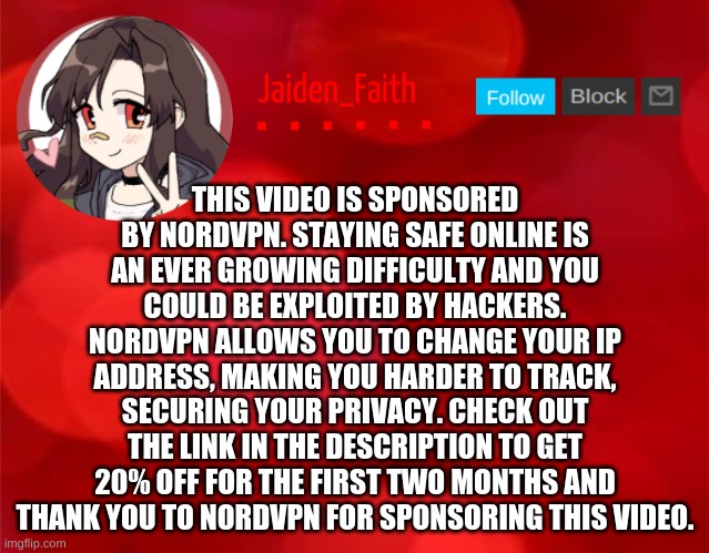 Jaiden Announcment | THIS VIDEO IS SPONSORED BY NORDVPN. STAYING SAFE ONLINE IS AN EVER GROWING DIFFICULTY AND YOU COULD BE EXPLOITED BY HACKERS. NORDVPN ALLOWS YOU TO CHANGE YOUR IP ADDRESS, MAKING YOU HARDER TO TRACK, SECURING YOUR PRIVACY. CHECK OUT THE LINK IN THE DESCRIPTION TO GET 20% OFF FOR THE FIRST TWO MONTHS AND THANK YOU TO NORDVPN FOR SPONSORING THIS VIDEO. | image tagged in jaiden announcment | made w/ Imgflip meme maker