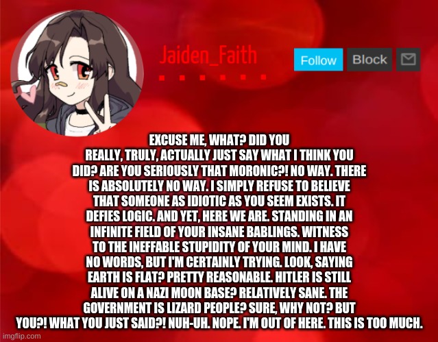 Jaiden Announcment | EXCUSE ME, WHAT? DID YOU REALLY, TRULY, ACTUALLY JUST SAY WHAT I THINK YOU DID? ARE YOU SERIOUSLY THAT MORONIC?! NO WAY. THERE IS ABSOLUTELY NO WAY. I SIMPLY REFUSE TO BELIEVE THAT SOMEONE AS IDIOTIC AS YOU SEEM EXISTS. IT DEFIES LOGIC. AND YET, HERE WE ARE. STANDING IN AN INFINITE FIELD OF YOUR INSANE BABLINGS. WITNESS TO THE INEFFABLE STUPIDITY OF YOUR MIND. I HAVE NO WORDS, BUT I'M CERTAINLY TRYING. LOOK, SAYING EARTH IS FLAT? PRETTY REASONABLE. HITLER IS STILL ALIVE ON A NAZI MOON BASE? RELATIVELY SANE. THE GOVERNMENT IS LIZARD PEOPLE? SURE, WHY NOT? BUT YOU?! WHAT YOU JUST SAID?! NUH-UH. NOPE. I'M OUT OF HERE. THIS IS TOO MUCH. | image tagged in jaiden announcment | made w/ Imgflip meme maker