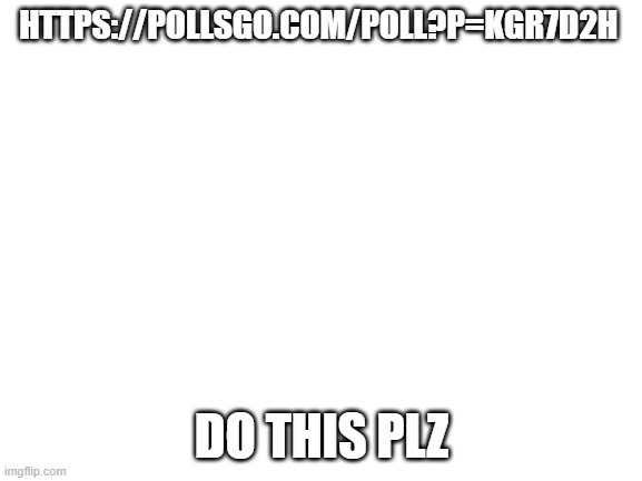 https://pollsgo.com/poll?p=KgR7d2H | HTTPS://POLLSGO.COM/POLL?P=KGR7D2H; DO THIS PLZ | image tagged in blank white template | made w/ Imgflip meme maker