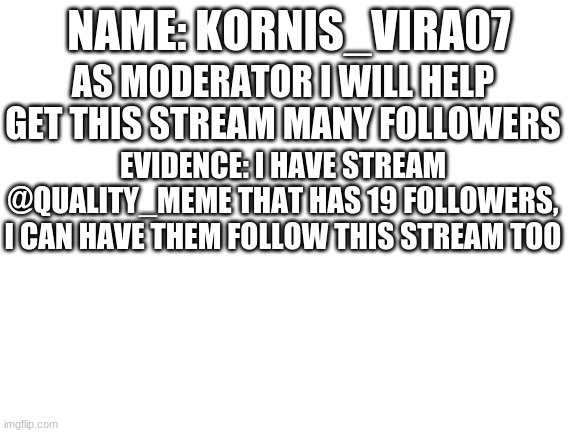 Mod Application | NAME: KORNIS_VIRA07; AS MODERATOR I WILL HELP GET THIS STREAM MANY FOLLOWERS; EVIDENCE: I HAVE STREAM @QUALITY_MEME THAT HAS 19 FOLLOWERS, I CAN HAVE THEM FOLLOW THIS STREAM TOO | image tagged in blank white template | made w/ Imgflip meme maker