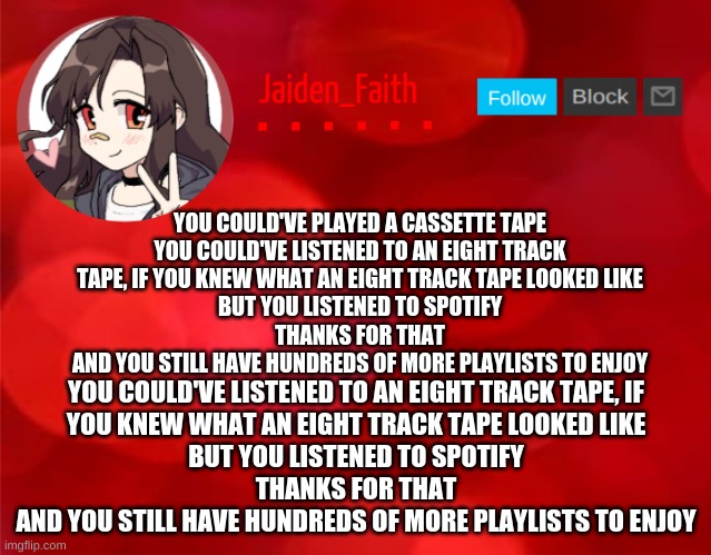 Jaiden Announcment | YOU COULD'VE LISTENED TO AN EIGHT TRACK TAPE, IF YOU KNEW WHAT AN EIGHT TRACK TAPE LOOKED LIKE

BUT YOU LISTENED TO SPOTIFY

THANKS FOR THAT

AND YOU STILL HAVE HUNDREDS OF MORE PLAYLISTS TO ENJOY; YOU COULD'VE PLAYED A CASSETTE TAPE

YOU COULD'VE LISTENED TO AN EIGHT TRACK TAPE, IF YOU KNEW WHAT AN EIGHT TRACK TAPE LOOKED LIKE

BUT YOU LISTENED TO SPOTIFY

THANKS FOR THAT

AND YOU STILL HAVE HUNDREDS OF MORE PLAYLISTS TO ENJOY | image tagged in jaiden announcment | made w/ Imgflip meme maker