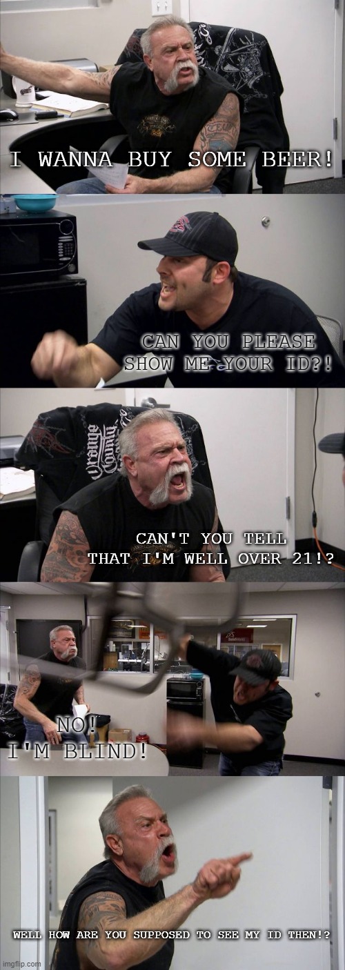 They need some stress medication.. and a lie detector. | I WANNA BUY SOME BEER! CAN YOU PLEASE SHOW ME YOUR ID?! CAN'T YOU TELL THAT I'M WELL OVER 21!? NO! I'M BLIND! WELL HOW ARE YOU SUPPOSED TO SEE MY ID THEN!? | image tagged in memes,american chopper argument | made w/ Imgflip meme maker