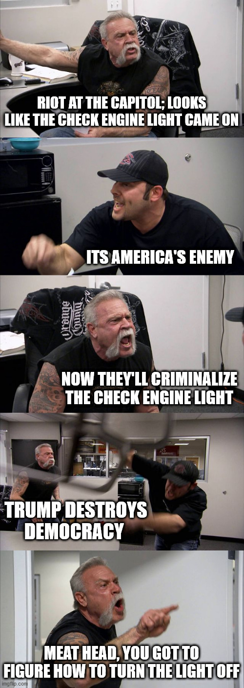 American Chopper Argument | RIOT AT THE CAPITOL; LOOKS LIKE THE CHECK ENGINE LIGHT CAME ON; ITS AMERICA'S ENEMY; NOW THEY'LL CRIMINALIZE THE CHECK ENGINE LIGHT; TRUMP DESTROYS DEMOCRACY; MEAT HEAD, YOU GOT TO FIGURE HOW TO TURN THE LIGHT OFF | image tagged in memes,american chopper argument | made w/ Imgflip meme maker