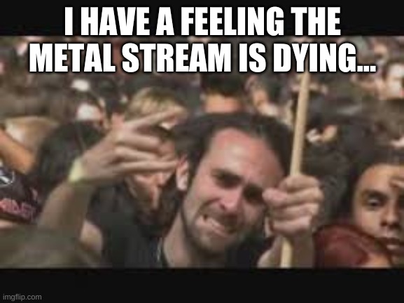 oh no | I HAVE A FEELING THE METAL STREAM IS DYING... | image tagged in gfds | made w/ Imgflip meme maker