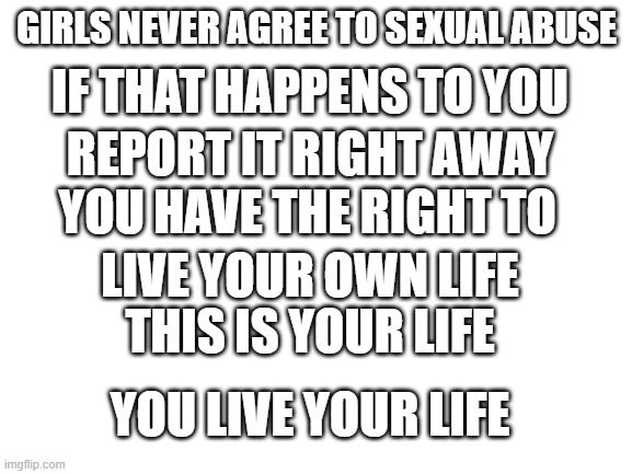 Blank White Template | IF THAT HAPPENS TO YOU; GIRLS NEVER AGREE TO SEXUAL ABUSE; REPORT IT RIGHT AWAY; YOU HAVE THE RIGHT TO; LIVE YOUR OWN LIFE; THIS IS YOUR LIFE; YOU LIVE YOUR LIFE | image tagged in blank white template | made w/ Imgflip meme maker
