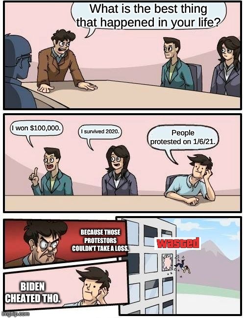I don't think Biden cheated. | What is the best thing that happened in your life? I won $100,000. I survived 2020. People protested on 1/6/21. BECAUSE THOSE PROTESTORS COULDN'T TAKE A LOSS. BIDEN CHEATED THO. | image tagged in memes,boardroom meeting suggestion | made w/ Imgflip meme maker