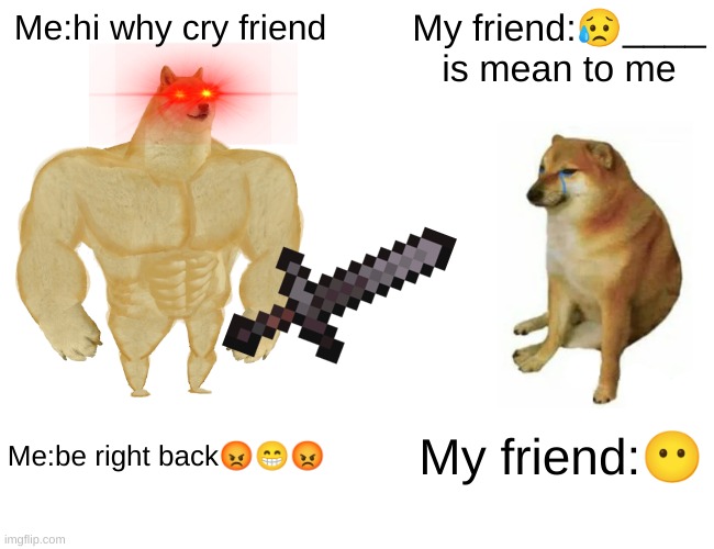? | Me:hi why cry friend; My friend:😥____ is mean to me; Me:be right back😡😁😡; My friend:😶 | image tagged in memes,buff doge vs cheems | made w/ Imgflip meme maker