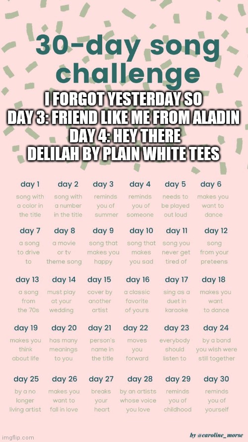30 day song challenge | I FORGOT YESTERDAY SO 
DAY 3: FRIEND LIKE ME FROM ALADIN 
DAY 4: HEY THERE DELILAH BY PLAIN WHITE TEES | image tagged in 30 day song challenge | made w/ Imgflip meme maker