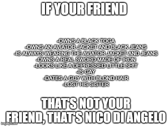 Anyone have a friend like this? | IF YOUR FRIEND; -OWNS A BLACK TOGA
-OWNS AN AVIATOR JACKET AND BLACK JEANS
-IS ALWAYS WEARING THE AVIATOR JACKET AND JEANS
-OWNS A REAL SWORD MADE OF IRON
-LOOKS LIKE A DEPRESSED LITTLE SH!T
-IS GAY
-DATES A GUY WITH BLOND HAIR
-LOST HIS SISTER; THAT'S NOT YOUR FRIEND, THAT'S NICO DI ANGELO | image tagged in blank white template | made w/ Imgflip meme maker