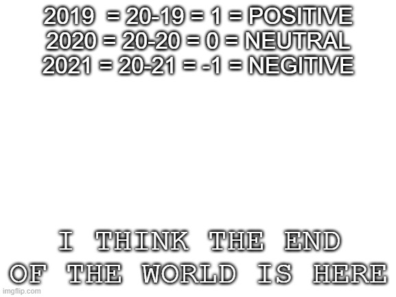Blank White Template | 2019  = 20-19 = 1 = POSITIVE
2020 = 20-20 = 0 = NEUTRAL
2021 = 20-21 = -1 = NEGITIVE; I THINK THE END OF THE WORLD IS HERE | image tagged in blank white template | made w/ Imgflip meme maker