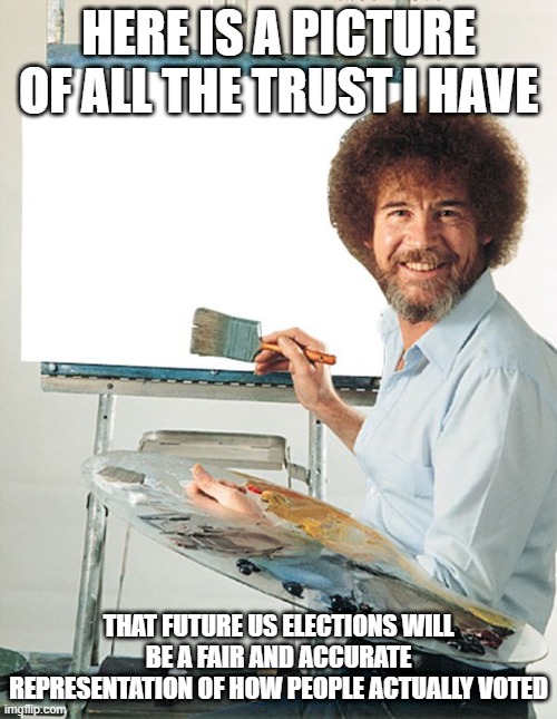 How much faith I have in future elections being run fairly | HERE IS A PICTURE OF ALL THE TRUST I HAVE; THAT FUTURE US ELECTIONS WILL BE A FAIR AND ACCURATE REPRESENTATION OF HOW PEOPLE ACTUALLY VOTED | image tagged in bob ross blank canvas | made w/ Imgflip meme maker