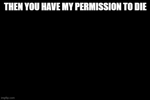 Then you have my permission to die | THEN YOU HAVE MY PERMISSION TO DIE | image tagged in then you have my permission to die | made w/ Imgflip meme maker