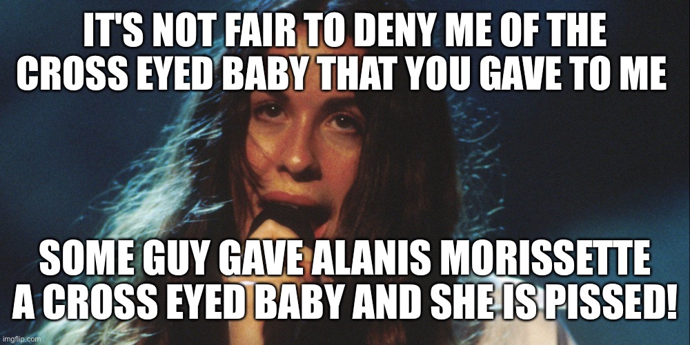 Alanis Morissette is angry that a guy gave her a cross eyed baby | IT'S NOT FAIR TO DENY ME OF THE CROSS EYED BABY THAT YOU GAVE TO ME; SOME GUY GAVE ALANIS MORISSETTE A CROSS EYED BABY AND SHE IS PISSED! | image tagged in alanis,morissette,funny,meme,memes | made w/ Imgflip meme maker