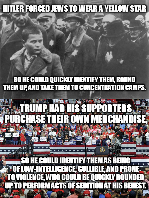 trump's maga strategy | HITLER FORCED JEWS TO WEAR A YELLOW STAR; SO HE COULD QUICKLY IDENTIFY THEM, ROUND THEM UP, AND TAKE THEM TO CONCENTRATION CAMPS. TRUMP HAD HIS SUPPORTERS PURCHASE THEIR OWN MERCHANDISE, SO HE COULD IDENTIFY THEM AS BEING OF LOW-INTELLIGENCE, GULLIBLE, AND PRONE TO VIOLENCE, WHO COULD BE QUICKLY ROUNDED UP TO PERFORM ACTS OF SEDITION AT HIS BEHEST. | image tagged in dictator trump | made w/ Imgflip meme maker