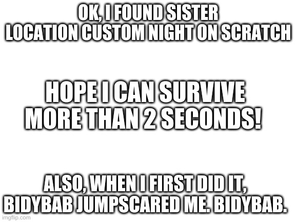 Blank White Template | OK, I FOUND SISTER LOCATION CUSTOM NIGHT ON SCRATCH; HOPE I CAN SURVIVE MORE THAN 2 SECONDS! ALSO, WHEN I FIRST DID IT, BIDYBAB JUMPSCARED ME. BIDYBAB. | image tagged in blank white template | made w/ Imgflip meme maker