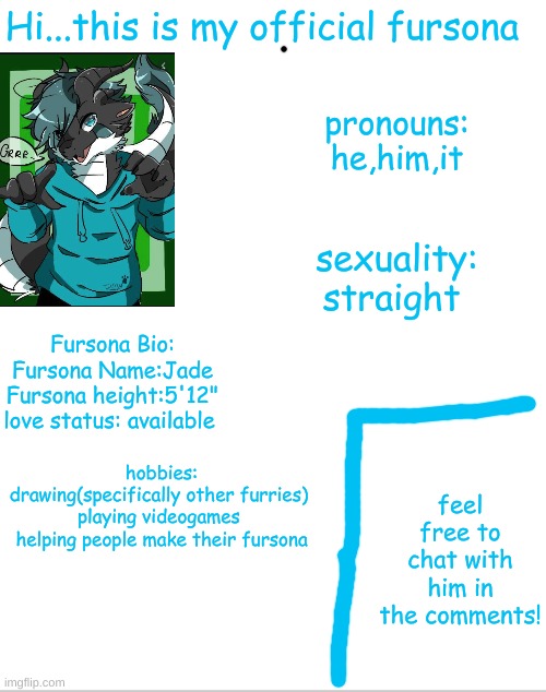 official fursona! | Hi...this is my official fursona; pronouns:
he,him,it; sexuality:
straight; Fursona Bio:
Fursona Name:Jade
Fursona height:5'12"
love status: available; hobbies:
drawing(specifically other furries) 
playing videogames 
helping people make their fursona; feel free to chat with him in the comments! | image tagged in fursona | made w/ Imgflip meme maker
