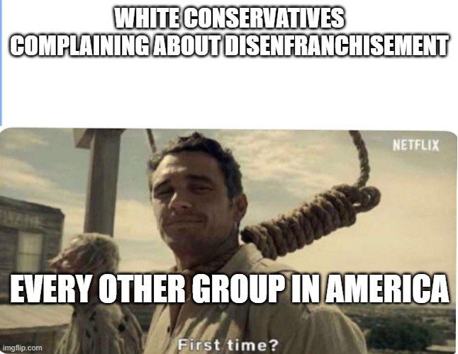 First time | WHITE CONSERVATIVES COMPLAINING ABOUT DISENFRANCHISEMENT; EVERY OTHER GROUP IN AMERICA | image tagged in first time | made w/ Imgflip meme maker