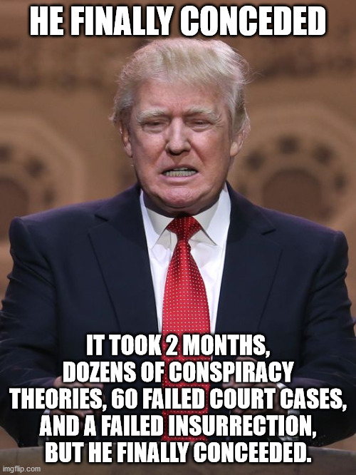 People close to tRUMPf now admitting that "election fraud" was a hoax. | HE FINALLY CONCEDED; IT TOOK 2 MONTHS, DOZENS OF CONSPIRACY THEORIES, 60 FAILED COURT CASES, AND A FAILED INSURRECTION, BUT HE FINALLY CONCEEDED. | image tagged in coup,insurrection,traitor,sedition,criminal,enemy of the us | made w/ Imgflip meme maker