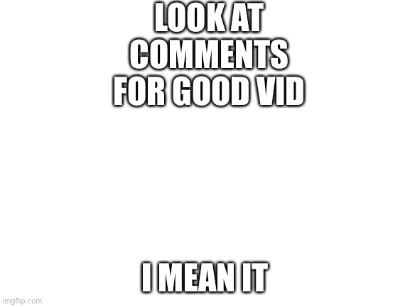 It's good | LOOK AT COMMENTS FOR GOOD VID; I MEAN IT | image tagged in blank white template | made w/ Imgflip meme maker