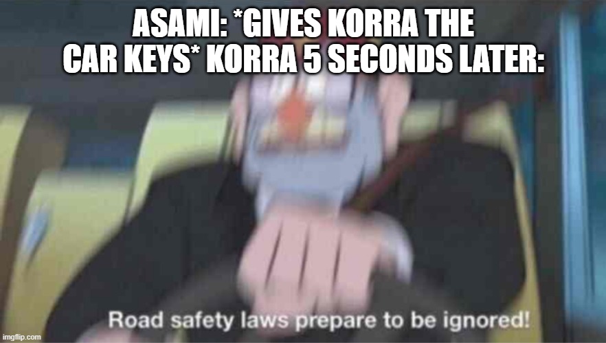Road safety laws prepare to be ignored! | ASAMI: *GIVES KORRA THE CAR KEYS* KORRA 5 SECONDS LATER: | image tagged in road safety laws prepare to be ignored | made w/ Imgflip meme maker