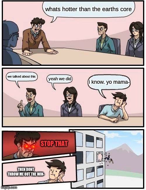 Boardroom Meeting Suggestion Meme | whats hotter than the earths core; we talked about this; yeah we did; i know. yo mama-; STOP THAT; THEN DONT THROW ME OUT THE WIN- | image tagged in memes,boardroom meeting suggestion | made w/ Imgflip meme maker