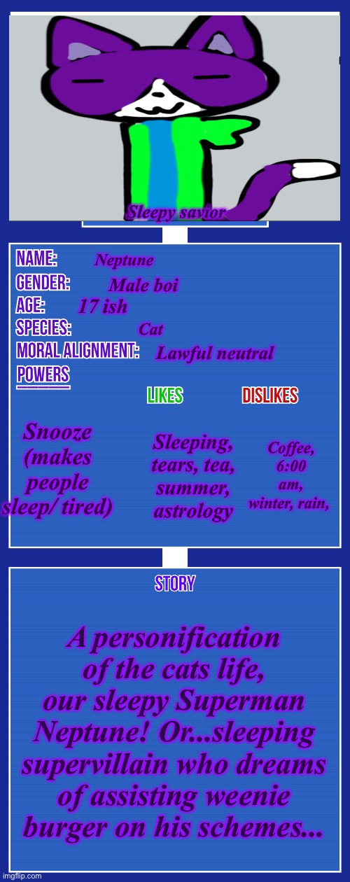 Our slumbering Superman Neptune (weenie  burger is Danny’s oc BTW) | Sleepy savior; Neptune; Male boi; 17 ish; Cat; Lawful neutral; Snooze (makes people sleep/ tired); Coffee, 6:00 am, winter, rain, Sleeping, tears, tea, summer, astrology; A personification of the cats life, our sleepy Superman Neptune! Or...sleeping supervillain who dreams of assisting weenie burger on his schemes... | image tagged in oc full showcase v2 | made w/ Imgflip meme maker